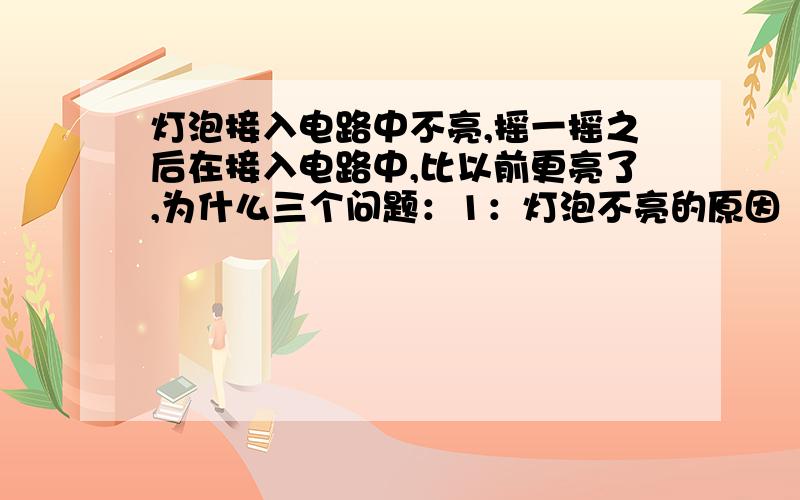 灯泡接入电路中不亮,摇一摇之后在接入电路中,比以前更亮了,为什么三个问题：1：灯泡不亮的原因           2：灯泡为甚麽又亮了                3：为甚麽灯泡更亮