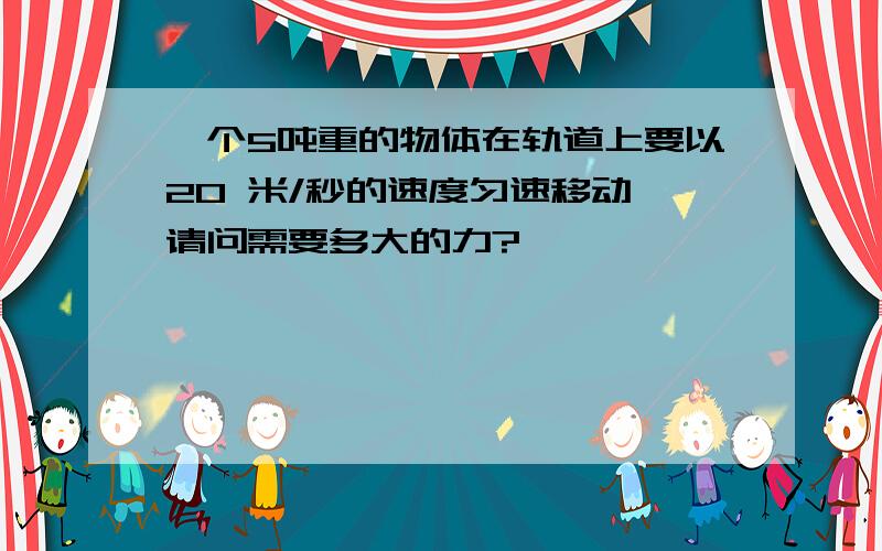 一个5吨重的物体在轨道上要以20 米/秒的速度匀速移动,请问需要多大的力?