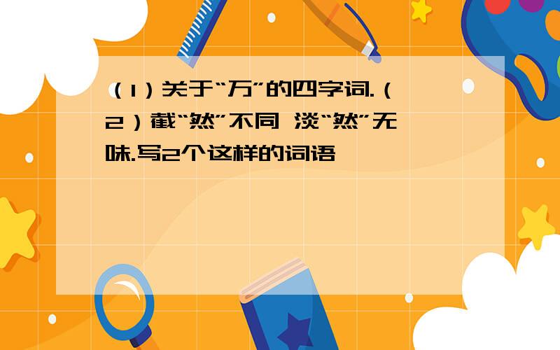 （1）关于“万”的四字词.（2）截“然”不同 淡“然”无味.写2个这样的词语