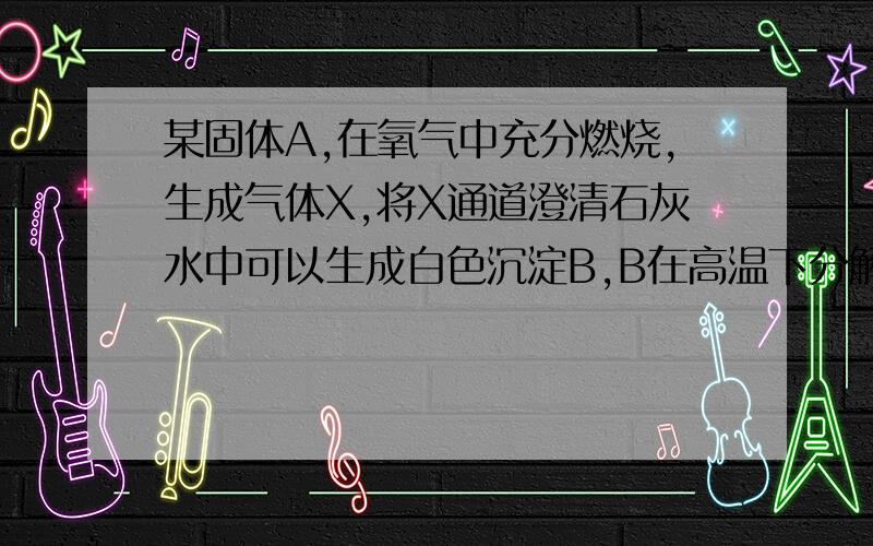 某固体A,在氧气中充分燃烧,生成气体X,将X通道澄清石灰水中可以生成白色沉淀B,B在高温下分解成气体X；X能与炽热的A反应生成气体Y,试判断A为 B为X为Y为写出有关反映的化学方程式（或文字表