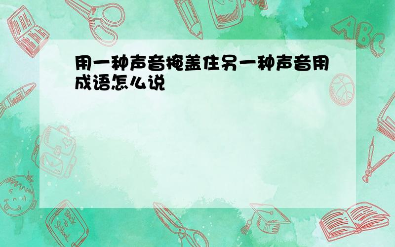 用一种声音掩盖住另一种声音用成语怎么说