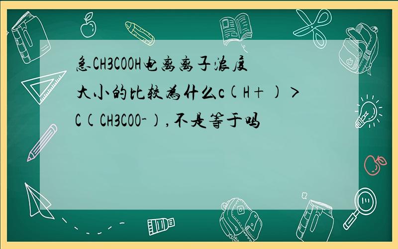 急CH3COOH电离离子浓度大小的比较为什么c(H+)＞C(CH3COO-),不是等于吗