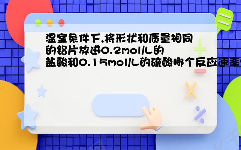 温室条件下,将形状和质量相同的铝片放进0.2mol/L的盐酸和0.15mol/L的硫酸哪个反应速率快?