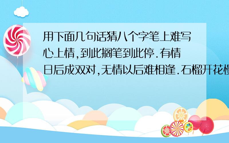 用下面几句话猜八个字笔上难写心上情,到此搁笔到此停.有情日后成双对,无情以后难相逢.石榴开花慢慢红,冷水冲糖慢慢溶.只有两人心不变,总有一天得相逢.