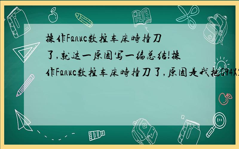 操作Fanuc数控车床时撞刀了,就这一原因写一编总结!操作Fanuc数控车床时撞刀了,原因是我把G94X120Z4F0.15； 改成了G94X120Z3F0.15；改完程序后,没按复位键就直接启动造成了撞刀,就这一事件写一编