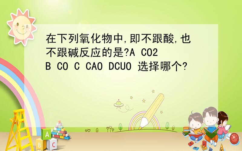 在下列氧化物中,即不跟酸,也不跟碱反应的是?A CO2 B CO C CAO DCUO 选择哪个?