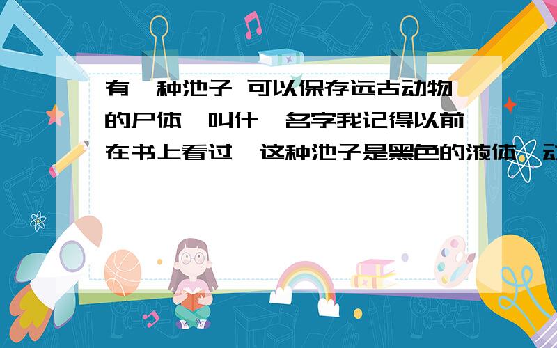 有一种池子 可以保存远古动物的尸体,叫什麼名字我记得以前在书上看过,这种池子是黑色的液体,动物一进去就出不来 被黏在li2面了