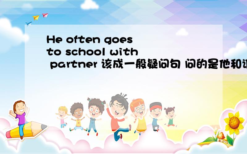 He often goes to school with partner 该成一般疑问句 问的是他和谁去上学