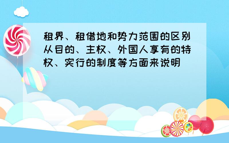 租界、租借地和势力范围的区别从目的、主权、外国人享有的特权、实行的制度等方面来说明