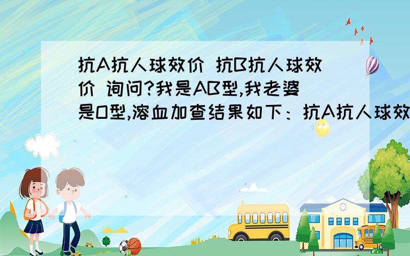 抗A抗人球效价 抗B抗人球效价 询问?我是AB型,我老婆是O型,溶血加查结果如下：抗A抗人球效价1:64 参考范围