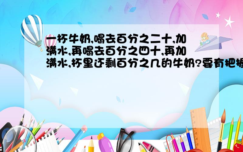 一杯牛奶,喝去百分之二十,加满水,再喝去百分之四十,再加满水,杯里还剩百分之几的牛奶?要有把握地回答哦!