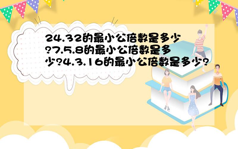 24.32的最小公倍数是多少?7.5.8的最小公倍数是多少?4.3.16的最小公倍数是多少?