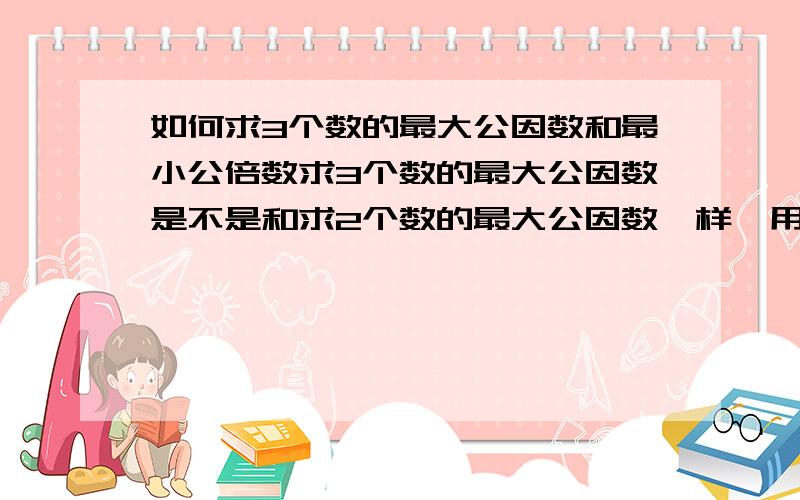 如何求3个数的最大公因数和最小公倍数求3个数的最大公因数是不是和求2个数的最大公因数一样,用短除法做,然后将除数一一相乘?求最小公倍数呢?是不是将所有除数和三个商相乘?