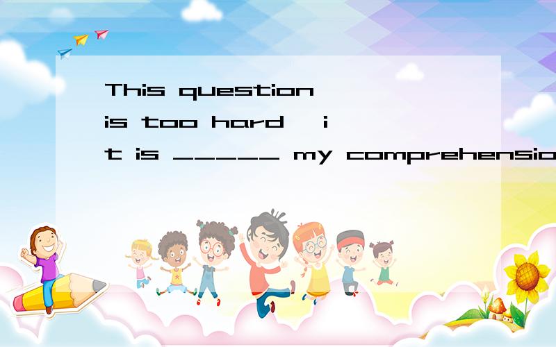 This question is too hard, it is _____ my comprehension.A. belowB. beyondC. overD. without
