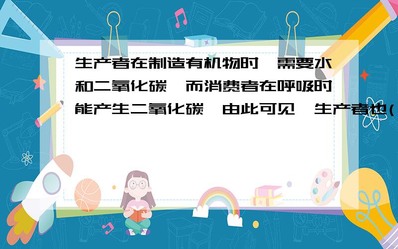 生产者在制造有机物时,需要水和二氧化碳,而消费者在呼吸时能产生二氧化碳,由此可见,生产者也( )消费者