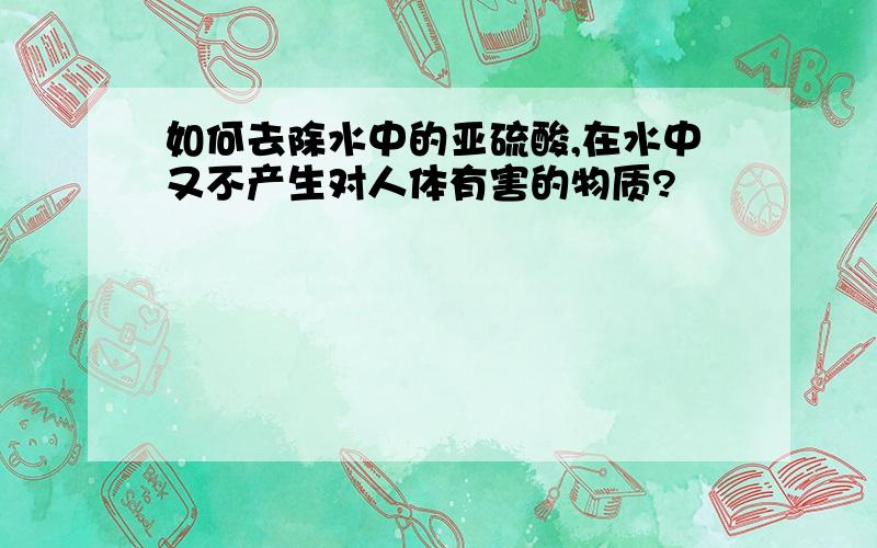 如何去除水中的亚硫酸,在水中又不产生对人体有害的物质?