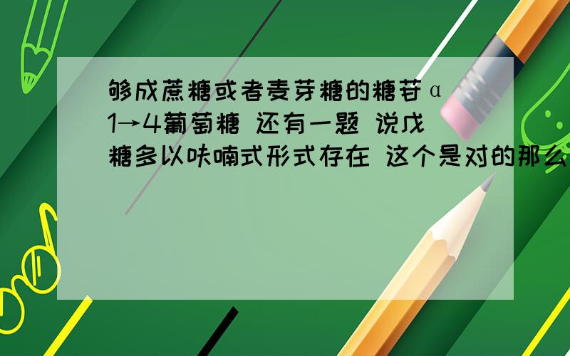 够成蔗糖或者麦芽糖的糖苷α 1→4葡萄糖 还有一题 说戊糖多以呋喃式形式存在 这个是对的那么说 己糖多以吡喃式形式存在 怎么就错了呢?我知道为什么了 就说说戊糖多以呋喃式形式存在 这