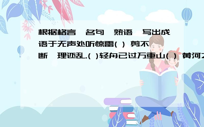 根据格言,名句,熟语,写出成语于无声处听惊雷( ) 剪不断,理还乱.( )轻舟已过万重山( ) 黄河之水天上来( )一个巴掌拍不响( ) 这山望着那山高( )欲穷千里目,更上一层楼.( ) 快刀斩乱麻( )此地无