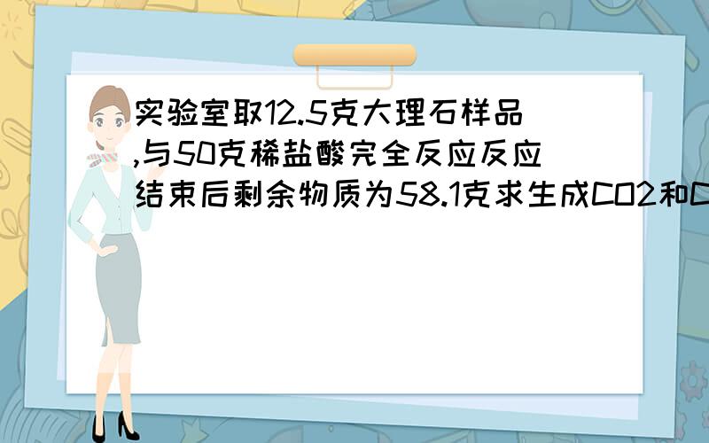 实验室取12.5克大理石样品,与50克稀盐酸完全反应反应结束后剩余物质为58.1克求生成CO2和CaCl2的质量还有一问：大理石中的CaCO3的质量分数，快一点我在等