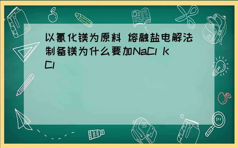 以氯化镁为原料 熔融盐电解法制备镁为什么要加NaCl KCl