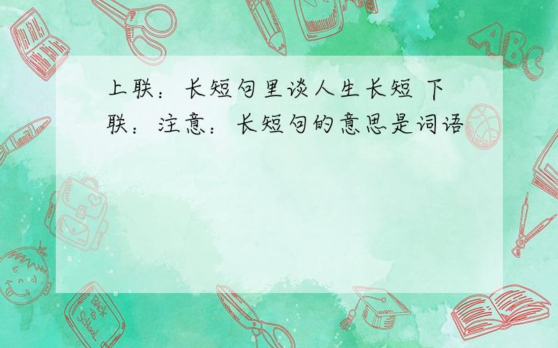 上联：长短句里谈人生长短 下联：注意：长短句的意思是词语