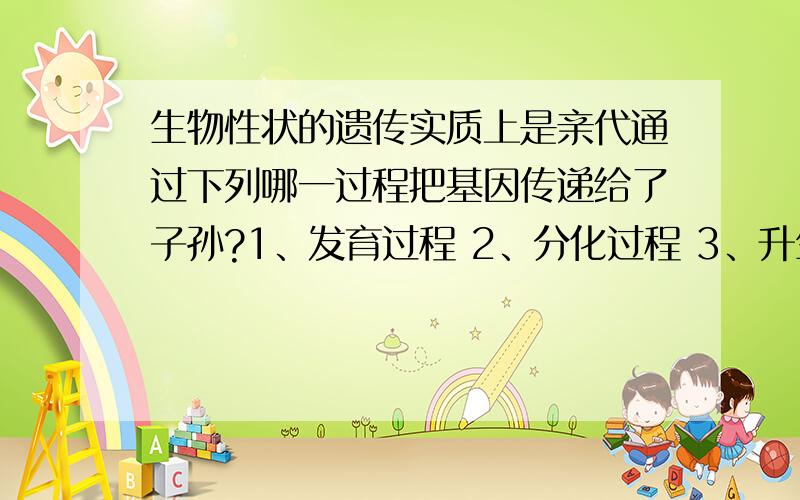 生物性状的遗传实质上是亲代通过下列哪一过程把基因传递给了子孙?1、发育过程 2、分化过程 3、升生殖过程 4、分裂过程速求,）