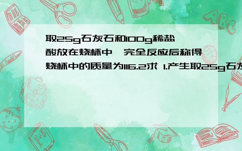 取25g石灰石和100g稀盐酸放在烧杯中,完全反应后称得烧杯中的质量为116.2求 1.产生取25g石灰石和100g稀盐酸放在烧杯中,完全反应后称得烧杯中的质量为116.2求 1.产生气体的质量为 2.石灰石中碳