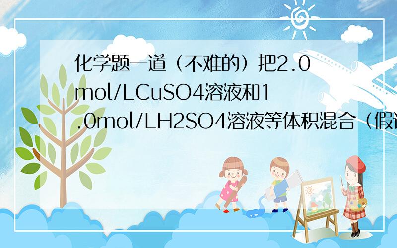 化学题一道（不难的）把2.0mol/LCuSO4溶液和1.0mol/LH2SO4溶液等体积混合（假设混合后的溶液的体积等于混合前的两种溶液体积之和）计算：1）混合液中CuSO4和H2SO4物质的量浓度2）混合液中氢离