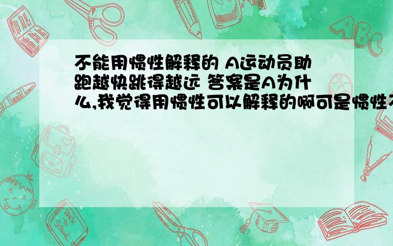 不能用惯性解释的 A运动员助跑越快跳得越远 答案是A为什么,我觉得用惯性可以解释的啊可是惯性不是保持原来运动状态不变的性质嘛，所以可不可以解释为助跑越快则跳出时的初速度越大