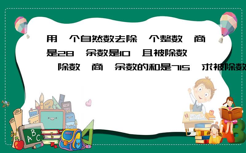 用一个自然数去除一个整数,商是28,余数是10,且被除数、除数、商、余数的和是715,求被除数和除数是多少注意：我不要那种设两个未知数的方程,要只设一个的,好的有加分