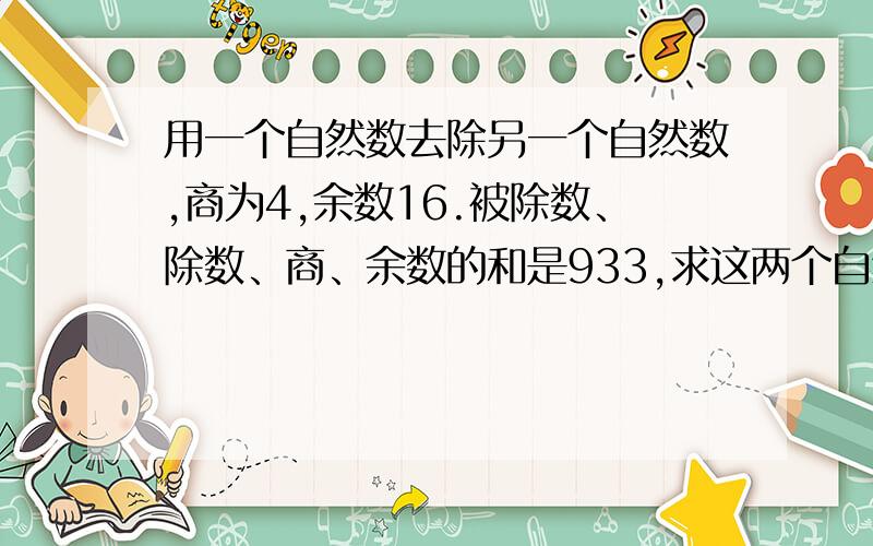 用一个自然数去除另一个自然数,商为4,余数16.被除数、除数、商、余数的和是933,求这两个自然数各式多少