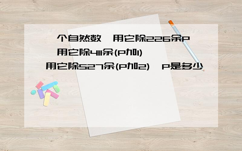 一个自然数,用它除226余P,用它除411余(P加1),用它除527余(P加2),P是多少