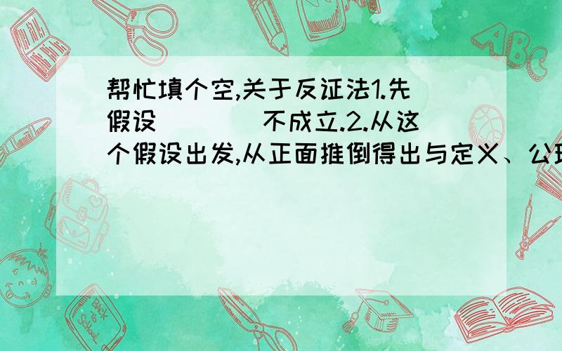 帮忙填个空,关于反证法1.先假设____不成立.2.从这个假设出发,从正面推倒得出与定义、公理、已证公理或已知条件________的结果.3.由_______的结果判定假设_____________从而肯定_________正确.