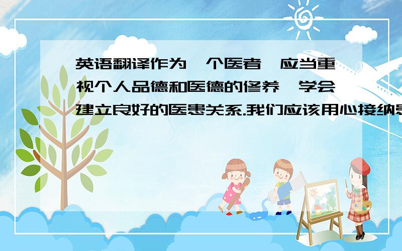 英语翻译作为一个医者,应当重视个人品德和医德的修养,学会建立良好的医患关系.我们应该用心接纳患者,真诚沟通,消除误解,在助人的同时达到自助的目的.