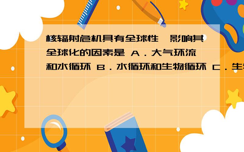 核辐射危机具有全球性,影响其全球化的因素是 A．大气环流和水循环 B．水循环和生物循环 C．生物循环和地壳