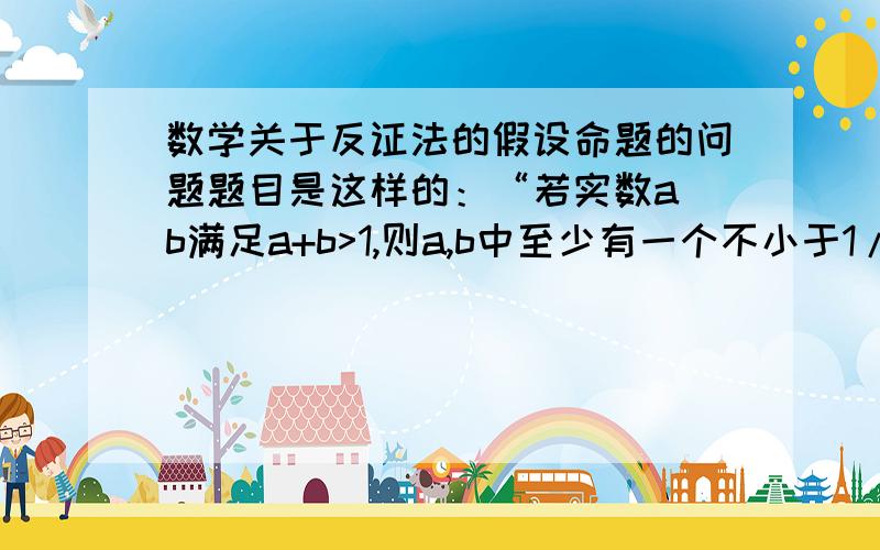 数学关于反证法的假设命题的问题题目是这样的：“若实数a b满足a+b>1,则a,b中至少有一个不小于1/2” 问反设后的命题,我觉得应该把 “ 至少有一个 ” 和 “ 不小于” 都否定成“没有一个小