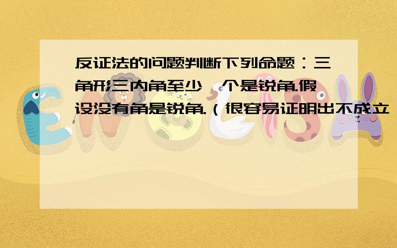 反证法的问题判断下列命题：三角形三内角至少一个是锐角.假设没有角是锐角.（很容易证明出不成立）结论：该命题为真命题.但是,三角形实际上至少有两个是锐角啊!这个命题算怎样呢?至