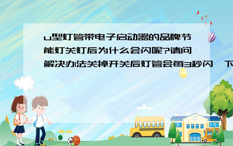 u型灯管带电子启动器的品牌节能灯关灯后为什么会闪呢?请问解决办法关掉开关后灯管会每3秒闪一下（关掉总电闸不闪）,有朋友告诉说是火线 零线 接反了,请问怎么解决呢?可为什么以前用