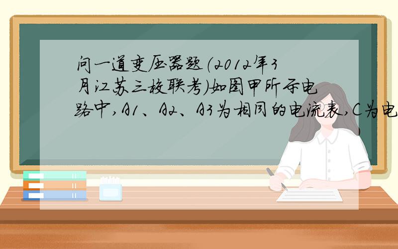 问一道变压器题（2012年3月江苏三校联考）如图甲所示电路中,A1、A2、A3为相同的电流表,C为电容器,电阻R1、R2、R3的阻值相同,线圈L的电阻不计.在某段时间内,理想变压器T原线圈内磁场的磁感