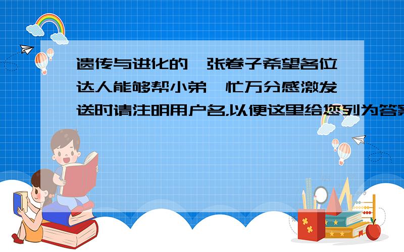 遗传与进化的一张卷子希望各位达人能够帮小弟一忙万分感激发送时请注明用户名，以便这里给您列为答案