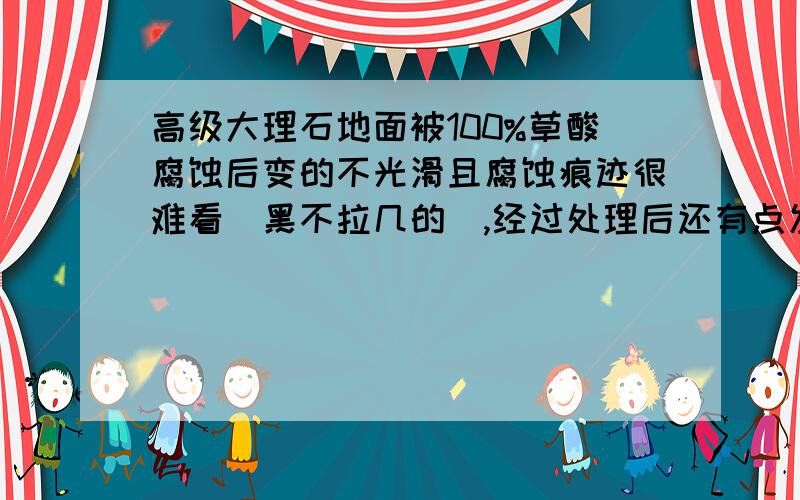 高级大理石地面被100%草酸腐蚀后变的不光滑且腐蚀痕迹很难看（黑不拉几的）,经过处理后还有点发黄我们请人做处理后他们要2000元,面积大小有5小块,1块直径在10cm左右,