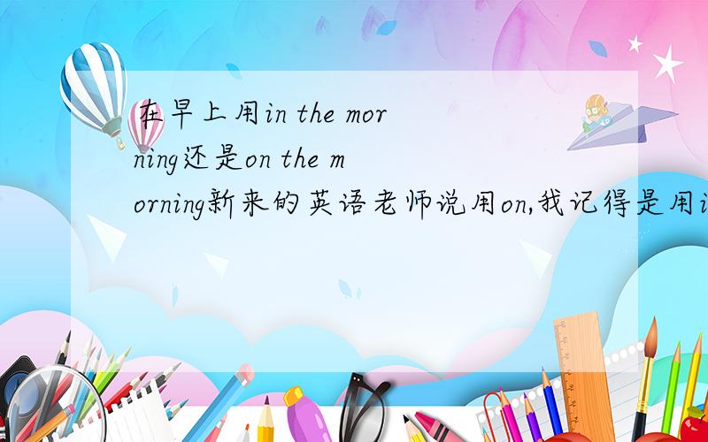 在早上用in the morning还是on the morning新来的英语老师说用on,我记得是用in,到底是哪个?