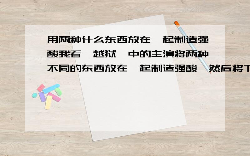 用两种什么东西放在一起制造强酸我看＜越狱＞中的主演将两种不同的东西放在一起制造强酸,然后将下水道溶穿． 现实生活中有什么东西也能有这种效果呢?我想说的是我是个普通的老百姓