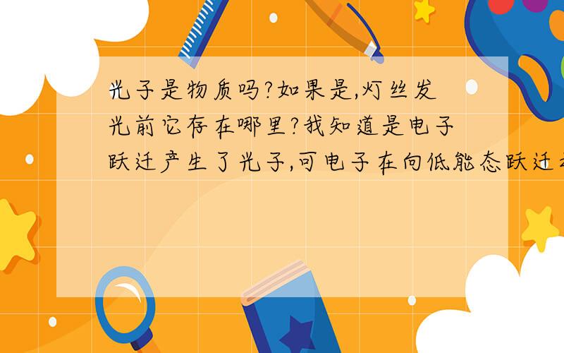 光子是物质吗?如果是,灯丝发光前它存在哪里?我知道是电子跃迁产生了光子,可电子在向低能态跃迁之前,它在哪?电子的体内?物质应该都有一个实体吧,没有实体的话不就是能量了么.记得是灯