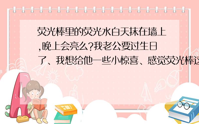 荧光棒里的荧光水白天抹在墙上,晚上会亮么?我老公要过生日了、我想给他一些小惊喜、感觉荧光棒这玩意挺浪漫的、就寻求一下帮助