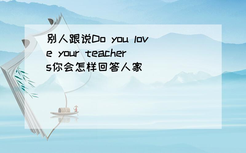 别人跟说Do you love your teachers你会怎样回答人家