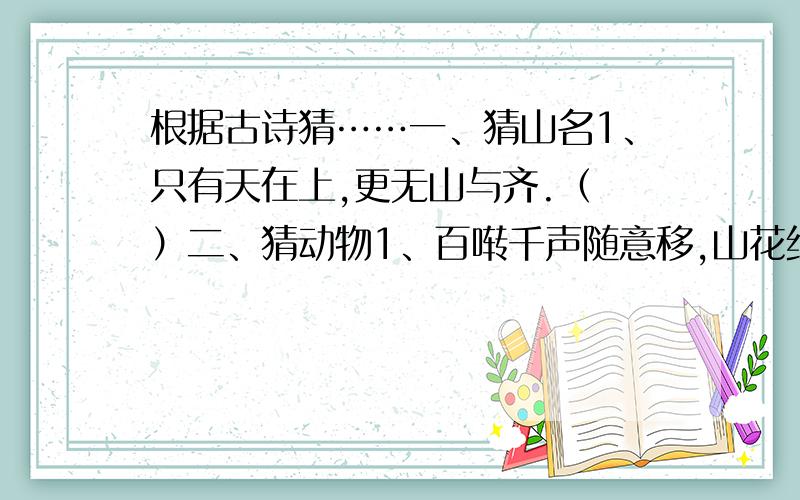 根据古诗猜……一、猜山名1、只有天在上,更无山与齐.（ ）二、猜动物1、百啭千声随意移,山花红紫树高低.（ ）2、茸茸毛色起,应解自呼名.（ ）三、猜地名1、山围故国周遭在,潮打空城寂