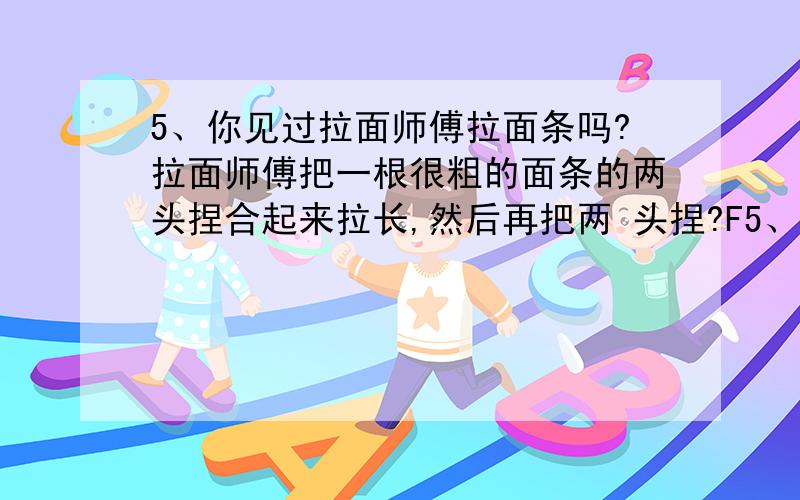 5、你见过拉面师傅拉面条吗?拉面师傅把一根很粗的面条的两头捏合起来拉长,然后再把两 头捏?F5、你见过拉面师傅拉面条吗?拉面师傅把一根很粗的面条的两头捏合起来拉长,然后再把两 头捏