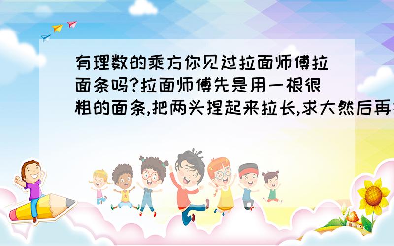 有理数的乘方你见过拉面师傅拉面条吗?拉面师傅先是用一根很粗的面条,把两头捏起来拉长,求大然后再把两头捏起来拉长,不断的这样,就将一根粗面条拉成许多根细面条了.如果要拉出1000多根