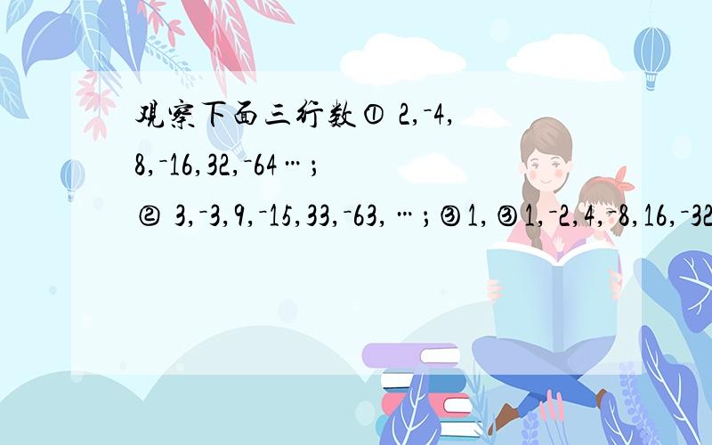 观察下面三行数① 2,－4,8,－16,32,－64…；② 3,－3,9,－15,33,－63,…；③1,③1,－2,4,－8,16,－32…； 1第一行排列有规律吗?请把它的第n个数用式子表示出来.2 在第①行的基础上,第②行,第③行中的